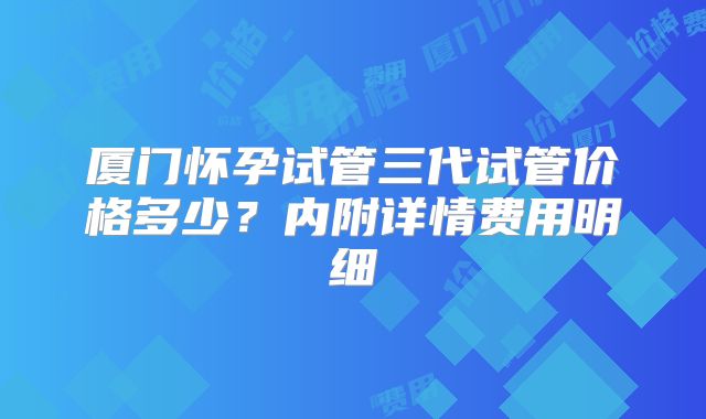 厦门怀孕试管三代试管价格多少?内附详情费用明细
