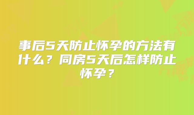 事后5天防止怀孕的方法有什么？同房5天后怎样防止怀孕？