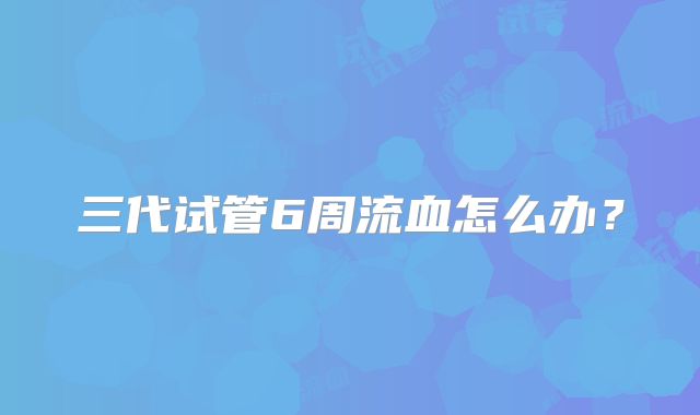 三代试管6周流血怎么办？