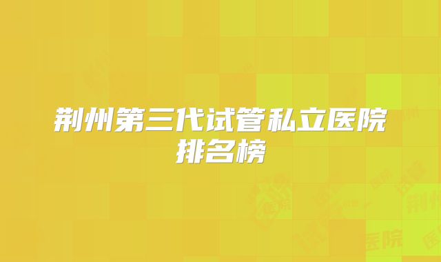 荆州第三代试管私立医院排名榜