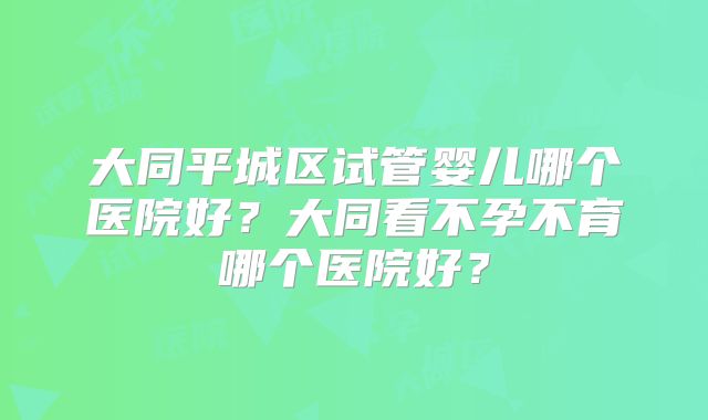大同平城区试管婴儿哪个医院好?大同看不孕不育哪个医院好?