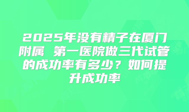 2025年没有精子在厦门附属 第一医院做三代试管的成功率有多少？如何提升成功率