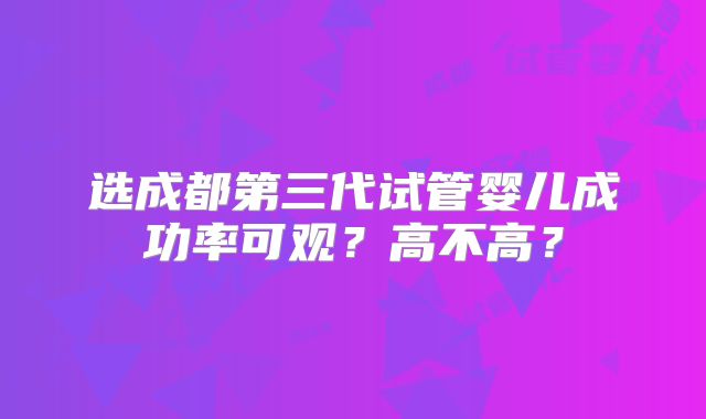 选成都第三代试管婴儿成功率可观？高不高？