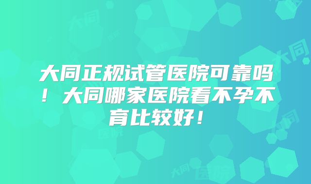 大同正规试管医院可靠吗!大同哪家医院看不孕不育比较好!