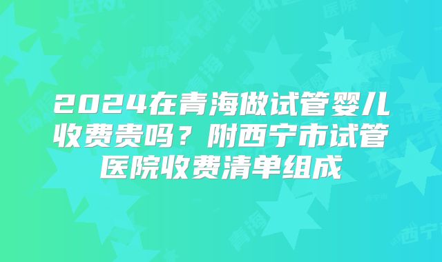 2024在青海做试管婴儿收费贵吗?附西宁市试管医院收费清单组成