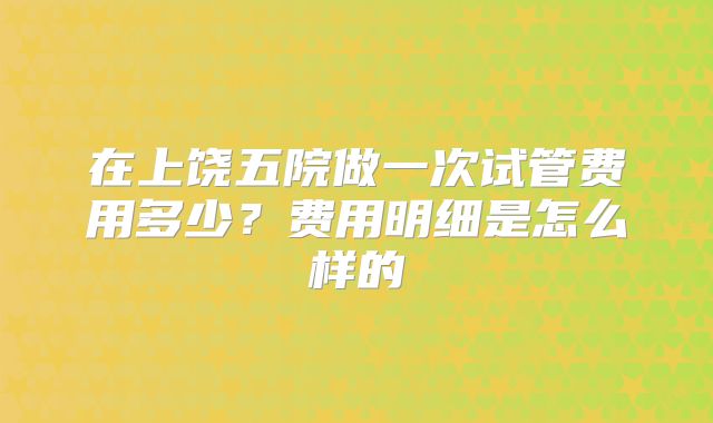 在上饶五院做一次试管费用多少？费用明细是怎么样的