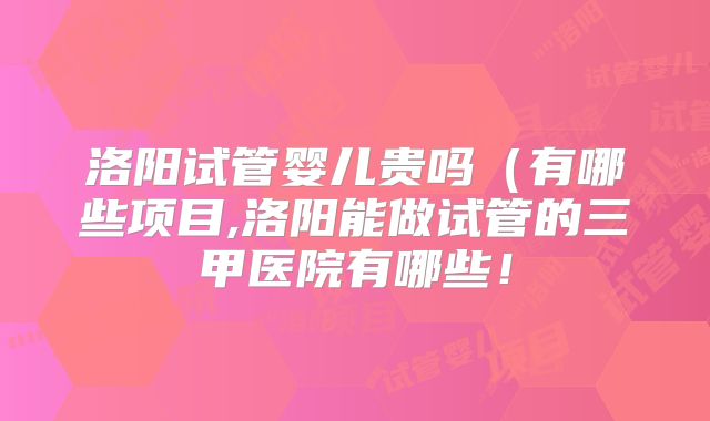 洛阳试管婴儿贵吗(有哪些项目,洛阳能做试管的三甲医院有哪些!