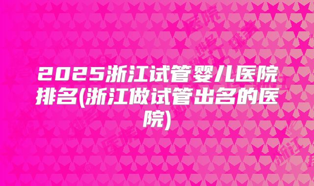 2025浙江试管婴儿医院排名(浙江做试管出名的医院)