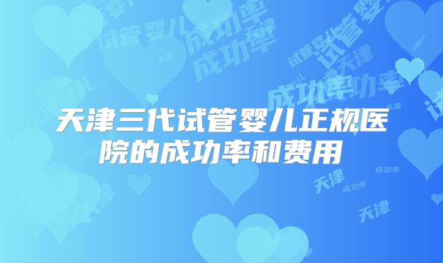 天津三代试管婴儿正规医院的成功率和费用
