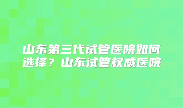 山东第三代试管医院如何选择？山东试管权威医院