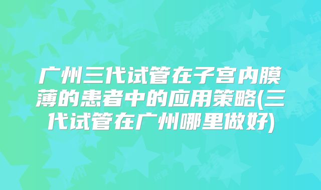 广州三代试管在子宫内膜薄的患者中的应用策略(三代试管在广州哪里做好)