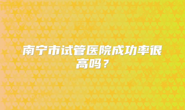 南宁市试管医院成功率很高吗?