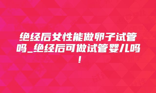 绝经后女性能做卵子试管吗_绝经后可做试管婴儿吗！