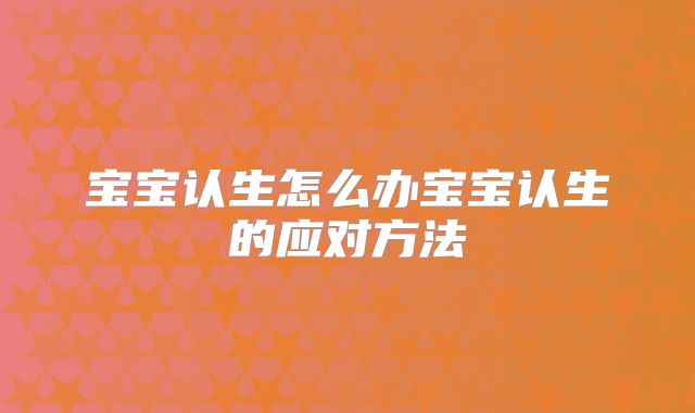 宝宝认生怎么办宝宝认生的应对方法