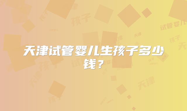 天津试管婴儿生孩子多少钱?