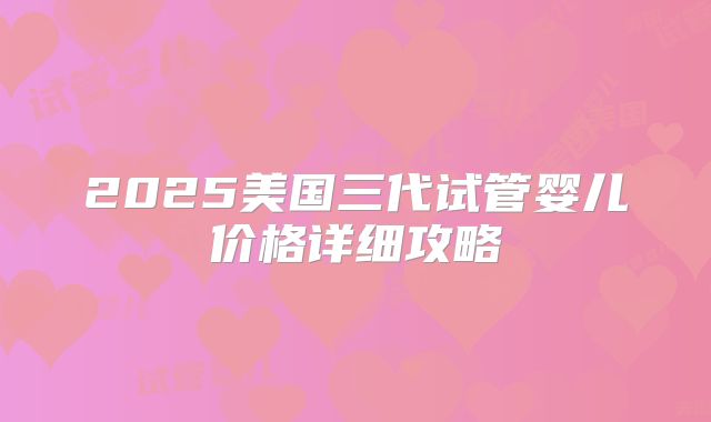 2025美国三代试管婴儿价格详细攻略