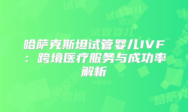哈萨克斯坦试管婴儿IVF：跨境医疗服务与成功率解析