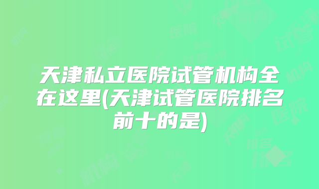 天津私立医院试管机构全在这里(天津试管医院排名前十的是)