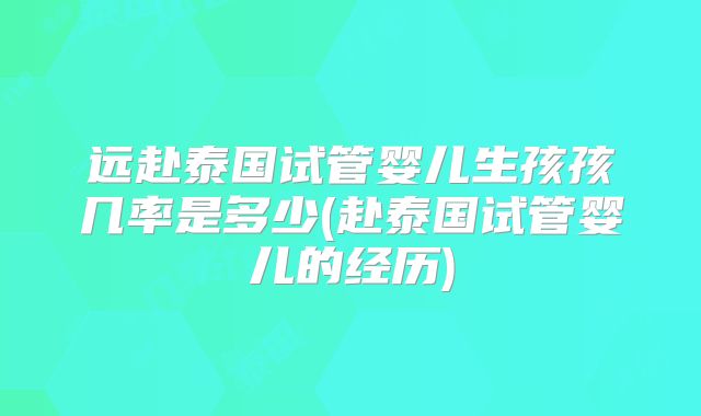 远赴泰国试管婴儿生孩孩几率是多少(赴泰国试管婴儿的经历)