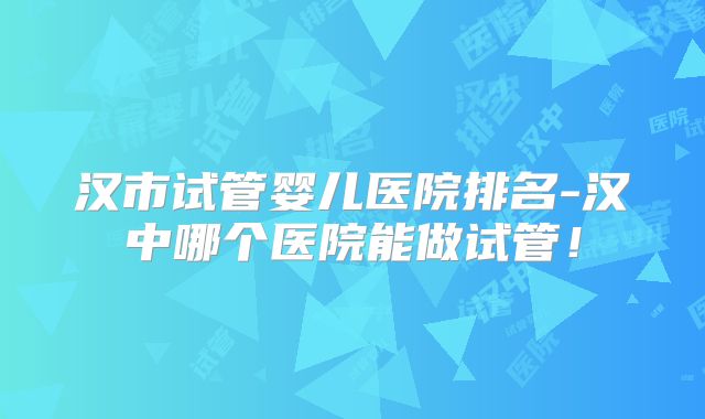 汉市试管婴儿医院排名-汉中哪个医院能做试管！