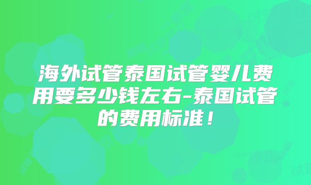 海外试管泰国试管婴儿费用要多少钱左右-泰国试管的费用标准！