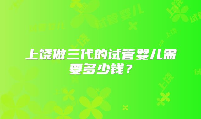 上饶做三代的试管婴儿需要多少钱？