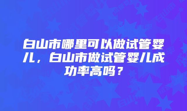 白山市哪里可以做试管婴儿，白山市做试管婴儿成功率高吗？