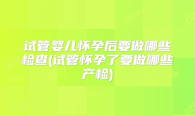 试管婴儿怀孕后要做哪些检查(试管怀孕了要做哪些产检)
