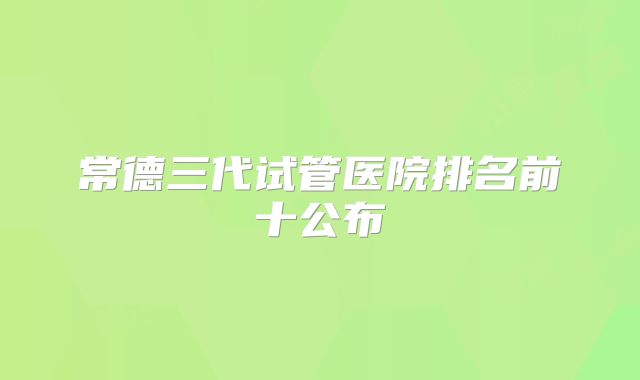 常德三代试管医院排名前十公布