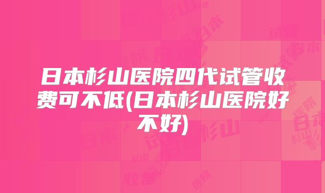 日本杉山医院四代试管收费可不低(日本杉山医院好不好)