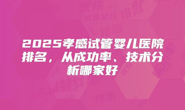 2025孝感试管婴儿医院排名，从成功率、技术分析哪家好