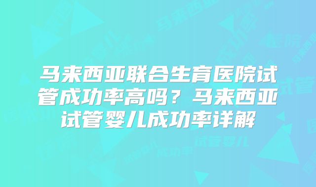 马来西亚联合生育医院试管成功率高吗？马来西亚试管婴儿成功率详解