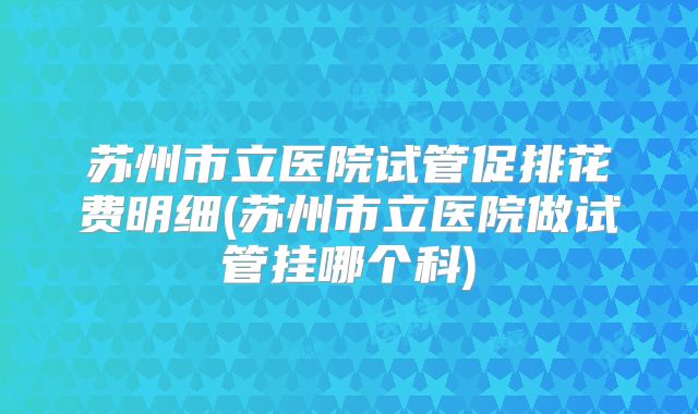 苏州市立医院试管促排花费明细(苏州市立医院做试管挂哪个科)