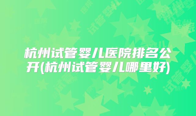杭州试管婴儿医院排名公开(杭州试管婴儿哪里好)