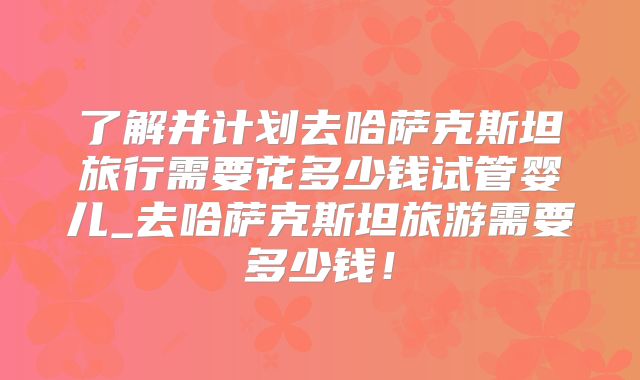 了解并计划去哈萨克斯坦旅行需要花多少钱试管婴儿_去哈萨克斯坦旅游需要多少钱！