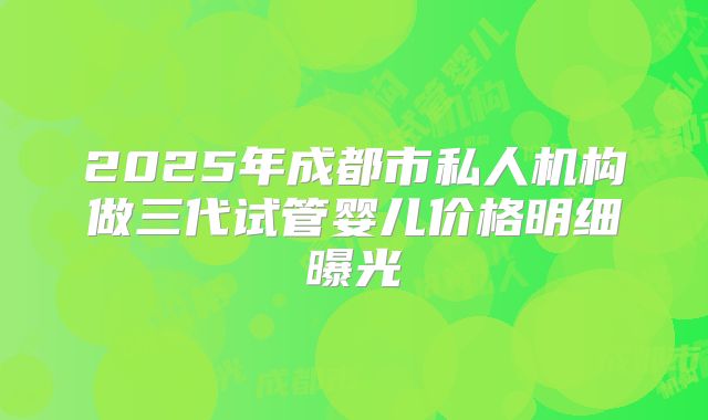 2025年成都市私人机构做三代试管婴儿价格明细曝光