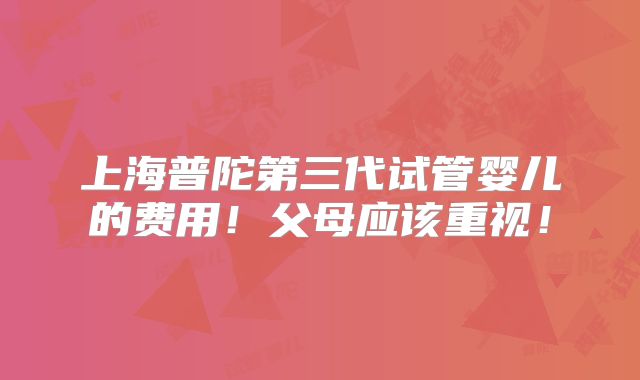 上海普陀第三代试管婴儿的费用!父母应该重视!