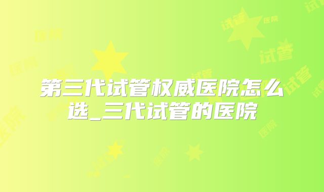 第三代试管权威医院怎么选_三代试管的医院
