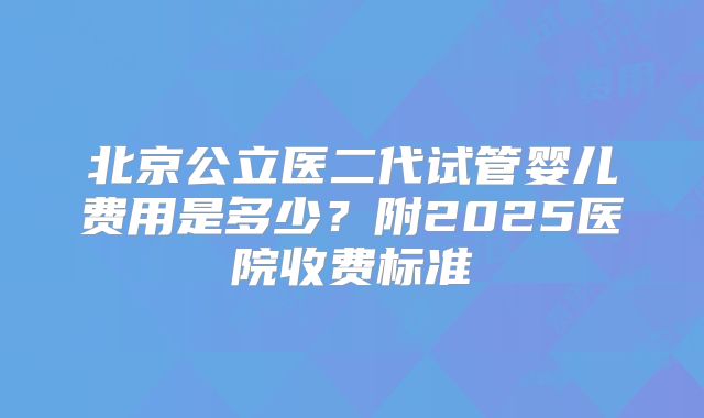 北京公立医二代试管婴儿费用是多少?附2025医院收费标准