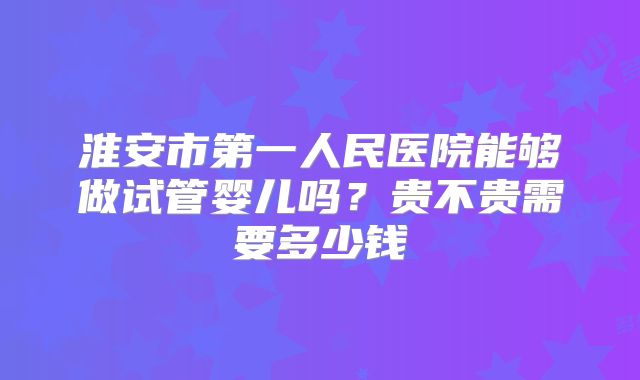 淮安市第一人民医院能够做试管婴儿吗？贵不贵需要多少钱