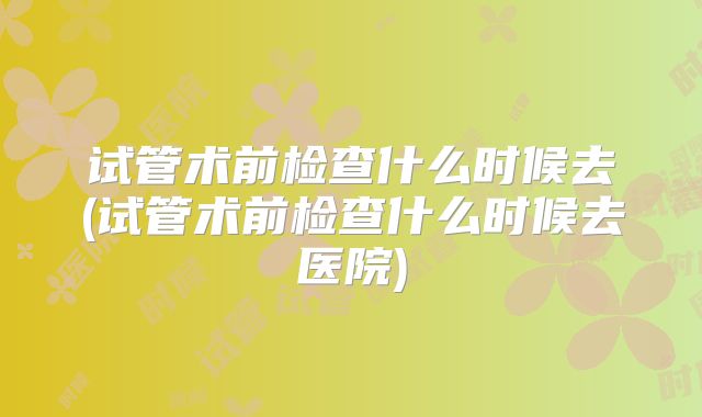 试管术前检查什么时候去(试管术前检查什么时候去医院)
