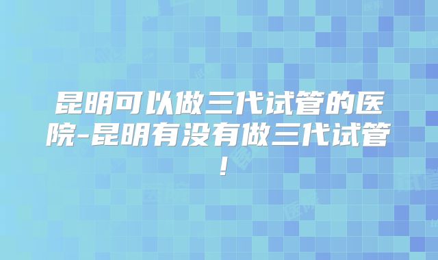 昆明可以做三代试管的医院-昆明有没有做三代试管!