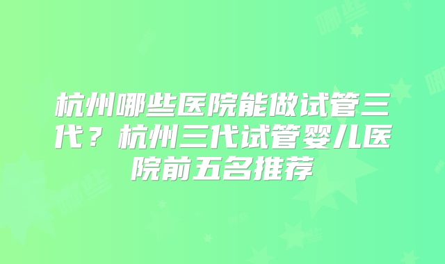 杭州哪些医院能做试管三代？杭州三代试管婴儿医院前五名推荐