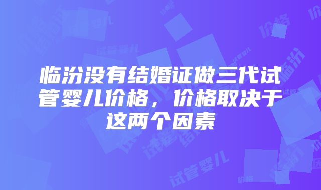 临汾没有结婚证做三代试管婴儿价格,价格取决于这两个因素