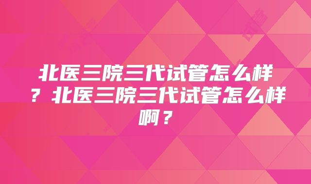 北医三院三代试管怎么样?北医三院三代试管怎么样啊?