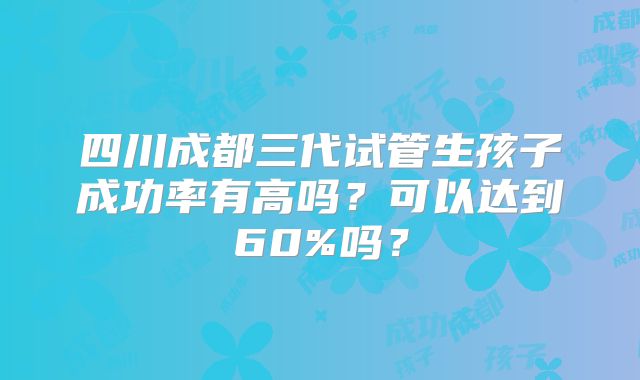 四川成都三代试管生孩子成功率有高吗?可以达到60%吗?