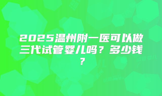 2025温州附一医可以做三代试管婴儿吗？多少钱？