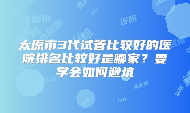 太原市3代试管比较好的医院排名比较好是哪家?要学会如何避坑