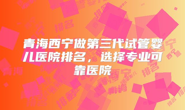 青海西宁做第三代试管婴儿医院排名,选择专业可靠医院