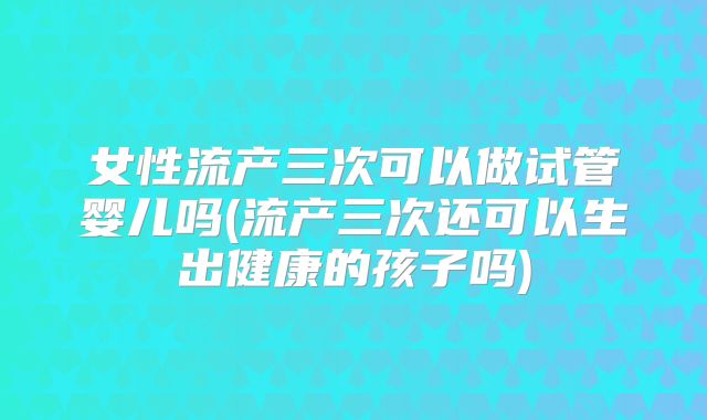 女性流产三次可以做试管婴儿吗(流产三次还可以生出健康的孩子吗)
